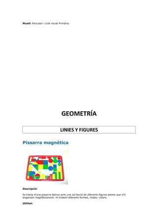 Nivell: Parvulari i cicle inicial Primària.




                                   GEOMETRÍA

                                  LINIES Y FIGURES

Pissarra magnètica




Descripció:

Es tracta d’una pissarra blanca amb una col·lecció de diferents figures planes que s’hi
enganxen magnèticament. Hi trobem diferents formes, mides i colors.

Utilitat:
 