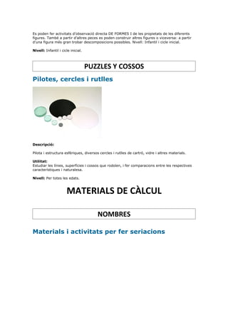 Es poden fer activitats d’observació directa DE FORMES I de les propietats de les diferents
figures. També a partir d’altres peces es poden construir altres figures o viceversa: a partir
d’una figura més gran trobar descomposicions possibles. Nivell: Infantil i cicle inicial.

Nivell: Infantil i cicle inicial.



                                    PUZZLES Y COSSOS
Pilotes, cercles i rutlles




Descripció:

Pilota i estructura esfèriques, diversos cercles i rutlles de cartró, vidre i altres materials.

Utilitat:
Estudiar les línies, superfícies i cossos que rodolen, i fer comparacions entre les respectives
característiques i naturalesa.

Nivell: Per totes les edats.



                      MATERIALS DE CÀLCUL

                                        NOMBRES

Materials i activitats per fer seriacions
 