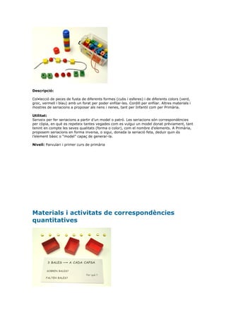 Descripció:

Col•lecció de peces de fusta de diferents formes (cubs i esferes) i de diferents colors (verd,
groc, vermell i blau) amb un forat per poder enfilar-les. Cordill per enfilar. Altres materials i
mostres de seriacions a proposar als nens i nenes, tant per Infantil com per Primària.

Utilitat:
Serveix per fer seriacions a partir d’un model o patró. Les seriacions són correspondències
per còpia, en què es repeteix tantes vegades com es vulgui un model donat prèviament, tant
tenint en compte les seves qualitats (forma o color), com el nombre d’elements. A Primària,
proposem seriacions en forma inversa, o sigui, donada la seriació feta, deduir quin és
l’element bàsic o “model” capaç de generar-la.

Nivell: Parvulari i primer curs de primària




Materials i activitats de correspondències
quantitatives
 