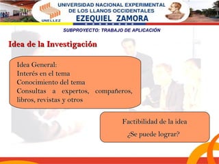 SUBPROYECTO: TRABAJO DE APLICACIÓN 
IIddeeaa GGeenneerraall:: 
IInntteerrééss eenn eell tteemmaa 
CCoonnoocciimmiieennttoo ddeell tteemmaa 
CCoonnssuullttaass aa eexxppeerrttooss,, ccoommppaaññeerrooss,, 
lliibbrrooss,, rreevviissttaass yy oottrrooss 
FFaaccttiibbiilliiddaadd ddee llaa iiddeeaa 
¿SSee ppuueeddee llooggrraarr?? 
IIddeeaa ddee llaa IInnvveessttiiggaacciióónn 
 