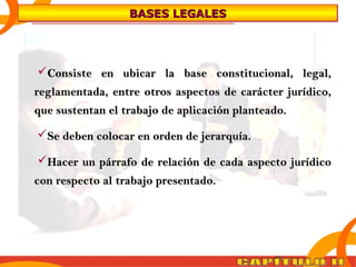 BBBBAAAASSSSEEEESSSS LLLLEEEEGGGGAAAALLLLEEEESSSS 
Consiste en ubicar llaa bbaassee ccoonnssttiittuucciioonnaall,, lleeggaall,, 
rreeggllaammeennttaaddaa,, eennttrree oottrrooss aassppeeccttooss ddee ccaarráácctteerr jjuurrííddiiccoo,, 
qquuee ssuusstteennttaann eell ttrraabbaajjoo ddee aapplliiccaacciióónn ppllaanntteeaaddoo.. 
SSee ddeebbeenn ccoollooccaarr eenn oorrddeenn ddee jjeerraarrqquuííaa.. 
HHaacceerr uunn ppáárrrraaffoo ddee rreellaacciióónn ddee ccaaddaa aassppeeccttoo jjuurrííddiiccoo 
ccoonn rreessppeeccttoo aall ttrraabbaajjoo pprreesseennttaaddoo.. 
 