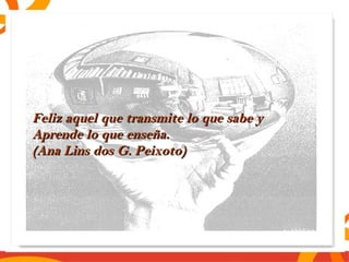 Feliz aquel que ttrraannssmmiittee lloo qquuee ssaabbee yy 
AApprreennddee lloo qquuee eennsseeññaa.. 
((AAnnaa LLiinnss ddooss GG.. PPeeiixxoottoo)) 

