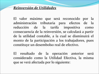 Reinversión de Utilidades


El valor máximo que será reconocido por la
administración tributaria para efectos de la
reducción de la tarifa impositiva como
consecuencia de la reinversión, se calculará a partir
de la utilidad contable, a la cual se disminuirá el
monto de la participación a los trabajadores, pues
constituye un desembolso real de efectivo.

El resultado de la operación anterior será
considerado como la Utilidad Efectiva, la misma
que se verá afectada por lo siguiente:
 