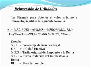 Reinversión de Utilidades

   La Fórmula para obtener el valor máximo a
   reinvertir, se utiliza la siguiente fórmula:

(( 1 − %RL)*UE) − ((%IRO − (%IRO*%RL))*BI)
  1 − (%IRO − %IR1 ) + ((%IRO − %IR1 )*%RL)

  Donde:
  %RL = Porcentaje de Reserva Legal
  UE = Utilidad Efectiva
  %IRO = Tarifa original del Impuesto a la Renta
  % IRI = Tarifa Reducida del Impuesto a la
  Renta
  BI    = Base Imponible
 