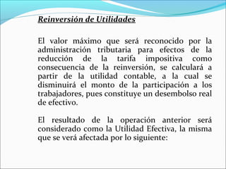 Reinversión de Utilidades

El valor máximo que será reconocido por la
administración tributaria para efectos de la
reducción de la tarifa impositiva como
consecuencia de la reinversión, se calculará a
partir de la utilidad contable, a la cual se
disminuirá el monto de la participación a los
trabajadores, pues constituye un desembolso real
de efectivo.

El resultado de la operación anterior será
considerado como la Utilidad Efectiva, la misma
que se verá afectada por lo siguiente:
 