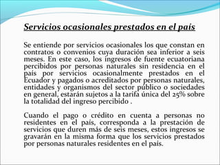 Servicios ocasionales prestados en el país
Se entiende por servicios ocasionales los que constan en
contratos o convenios cuya duración sea inferior a seis
meses. En este caso, los ingresos de fuente ecuatoriana
percibidos por personas naturales sin residencia en el
país por servicios ocasionalmente prestados en el
Ecuador y pagados o acreditados por personas naturales,
entidades y organismos del sector público o sociedades
en general, estarán sujetos a la tarifa única del 25% sobre
la totalidad del ingreso percibido .
Cuando el pago o crédito en cuenta a personas no
residentes en el país, corresponda a la prestación de
servicios que duren más de seis meses, estos ingresos se
gravarán en la misma forma que los servicios prestados
por personas naturales residentes en el país.
 