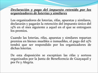 Declaración y pago del impuesto retenido por los
organizadores de loterías y similares

Los organizadores de loterías, rifas, apuestas y similares,
declararán y pagarán la retención del impuesto único del
15% en el mes siguiente a aquel en el que se entreguen
los premios.

Cuando las loterías, rifas, apuestas y similares repartan
premios en bienes muebles o inmuebles, el pago del 15%
tendrá que ser respondido por los organizadores de
dichas loterías.

De esta disposición se exceptúan las rifas y sorteos
organizados por la Junta de Beneficencia de Guayaquil y
por Fe y Alegría.
 