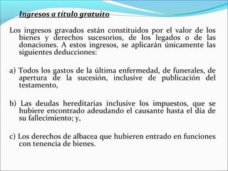 Ingresos a título gratuito

Los ingresos gravados están constituidos por el valor de los
  bienes y derechos sucesorios, de los legados o de las
  donaciones. A estos ingresos, se aplicarán únicamente las
  siguientes deducciones:

a) Todos los gastos de la última enfermedad, de funerales, de
   apertura de la sucesión, inclusive de publicación del
   testamento,

b) Las deudas hereditarias inclusive los impuestos, que se
   hubiere encontrado adeudando el causante hasta el día de
   su fallecimiento; y,

c) Los derechos de albacea que hubieren entrado en funciones
   con tenencia de bienes.
 