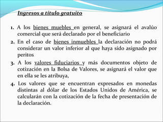 Ingresos a título gratuito

1. A los bienes muebles en general, se asignará el avalúo
   comercial que será declarado por el beneficiario
2. En el caso de bienes inmuebles la declaración no podrá
   considerar un valor inferior al que haya sido asignado por
   peritos
3. A los valores fiduciarios y más documentos objeto de
   cotización en la Bolsa de Valores, se asignará el valor que
   en ella se les atribuya,
4. Los valores que se encuentran expresados en monedas
   distintas al dólar de los Estados Unidos de América, se
   calcularán con la cotización de la fecha de presentación de
   la declaración.
 