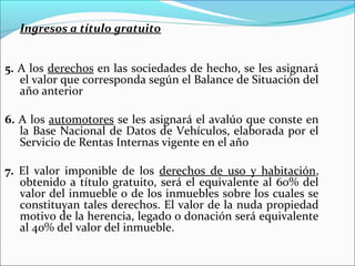 Ingresos a título gratuito


5. A los derechos en las sociedades de hecho, se les asignará
   el valor que corresponda según el Balance de Situación del
   año anterior

6. A los automotores se les asignará el avalúo que conste en
   la Base Nacional de Datos de Vehículos, elaborada por el
   Servicio de Rentas Internas vigente en el año

7. El valor imponible de los derechos de uso y habitación,
   obtenido a título gratuito, será el equivalente al 60% del
   valor del inmueble o de los inmuebles sobre los cuales se
   constituyan tales derechos. El valor de la nuda propiedad
   motivo de la herencia, legado o donación será equivalente
   al 40% del valor del inmueble.
 