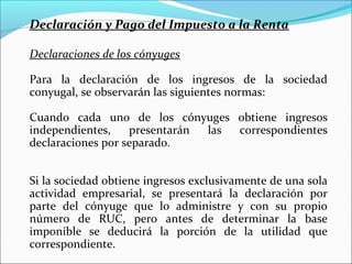 Declaración y Pago del Impuesto a la Renta

Declaraciones de los cónyuges

Para la declaración de los ingresos de la sociedad
conyugal, se observarán las siguientes normas:

Cuando cada uno de los cónyuges obtiene ingresos
independientes,    presentarán las correspondientes
declaraciones por separado.


Si la sociedad obtiene ingresos exclusivamente de una sola
actividad empresarial, se presentará la declaración por
parte del cónyuge que lo administre y con su propio
número de RUC, pero antes de determinar la base
imponible se deducirá la porción de la utilidad que
correspondiente.
 