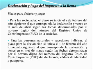 Declaración y Pago del Impuesto a la Renta

Plazos para declarar y pagar

• Para las sociedades, el plazo se inicia el 1 de febrero del
año siguiente al que corresponda la declaración y vence en
el mes de abril según las fechas determinadas por el
noveno dígito del número del Registro Único de
Contribuyentes (RUC) de la sociedad.

• Para las personas naturales y sucesiones indivisas, el
plazo para la declaración se inicia el 1 de febrero del año
inmediato siguiente al que corresponde la declaración y
vence en el mes de marzo según las fechas determinadas
por el noveno dígito del número del Registro Único de
Contribuyentes (RUC) del declarante, cédula de identidad
o pasaporte.
 