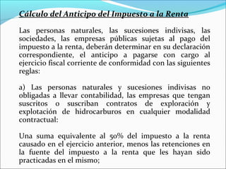 Cálculo del Anticipo del Impuesto a la Renta

Las personas naturales, las sucesiones indivisas, las
sociedades, las empresas públicas sujetas al pago del
impuesto a la renta, deberán determinar en su declaración
correspondiente, el anticipo a pagarse con cargo al
ejercicio fiscal corriente de conformidad con las siguientes
reglas:

a) Las personas naturales y sucesiones indivisas no
obligadas a llevar contabilidad, las empresas que tengan
suscritos o suscriban contratos de exploración y
explotación de hidrocarburos en cualquier modalidad
contractual:

Una suma equivalente al 50% del impuesto a la renta
causado en el ejercicio anterior, menos las retenciones en
la fuente del impuesto a la renta que les hayan sido
practicadas en el mismo;
 