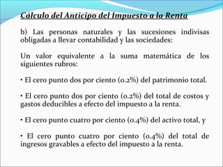 Cálculo del Anticipo del Impuesto a la Renta

b) Las personas naturales y las sucesiones indivisas
obligadas a llevar contabilidad y las sociedades:

Un valor equivalente a la suma matemática de los
siguientes rubros:

• El cero punto dos por ciento (0.2%) del patrimonio total.

• El cero punto dos por ciento (0.2%) del total de costos y
gastos deducibles a efecto del impuesto a la renta.

• El cero punto cuatro por ciento (0.4%) del activo total, y

• El cero punto cuatro por ciento (0.4%) del total de
ingresos gravables a efecto del impuesto a la renta.
 