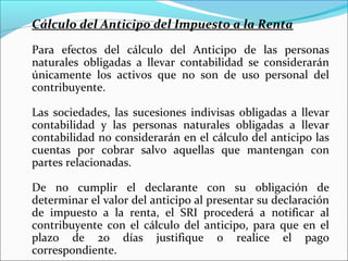 Cálculo del Anticipo del Impuesto a la Renta

Para efectos del cálculo del Anticipo de las personas
naturales obligadas a llevar contabilidad se considerarán
únicamente los activos que no son de uso personal del
contribuyente.

Las sociedades, las sucesiones indivisas obligadas a llevar
contabilidad y las personas naturales obligadas a llevar
contabilidad no considerarán en el cálculo del anticipo las
cuentas por cobrar salvo aquellas que mantengan con
partes relacionadas.

De no cumplir el declarante con su obligación de
determinar el valor del anticipo al presentar su declaración
de impuesto a la renta, el SRI procederá a notificar al
contribuyente con el cálculo del anticipo, para que en el
plazo de 20 días justifique o realice el pago
correspondiente.
 
