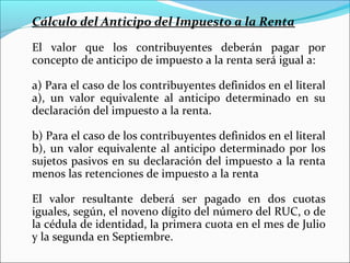 Cálculo del Anticipo del Impuesto a la Renta

El valor que los contribuyentes deberán pagar por
concepto de anticipo de impuesto a la renta será igual a:

a) Para el caso de los contribuyentes definidos en el literal
a), un valor equivalente al anticipo determinado en su
declaración del impuesto a la renta.

b) Para el caso de los contribuyentes definidos en el literal
b), un valor equivalente al anticipo determinado por los
sujetos pasivos en su declaración del impuesto a la renta
menos las retenciones de impuesto a la renta

El valor resultante deberá ser pagado en dos cuotas
iguales, según, el noveno dígito del número del RUC, o de
la cédula de identidad, la primera cuota en el mes de Julio
y la segunda en Septiembre.
 
