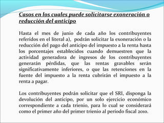 Casos en los cuales puede solicitarse exoneración o
reducción del anticipo

Hasta el mes de junio de cada año los contribuyentes
referidos en el literal a), podrán solicitar la exoneración o la
reducción del pago del anticipo del impuesto a la renta hasta
los porcentajes establecidos cuando demuestren que la
actividad generadora de ingresos de los contribuyentes
generarán pérdidas, que las rentas gravables serán
significativamente inferiores, o que las retenciones en la
fuente del impuesto a la renta cubrirán el impuesto a la
renta a pagar.

Los contribuyentes podrán solicitar que el SRI, disponga la
devolución del anticipo, por un solo ejercicio económico
correspondiente a cada trienio, para lo cual se considerará
como el primer año del primer trienio al período fiscal 2010.
 