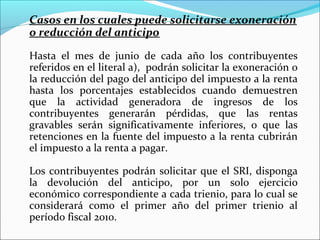 Casos en los cuales puede solicitarse exoneración
o reducción del anticipo

Hasta el mes de junio de cada año los contribuyentes
referidos en el literal a), podrán solicitar la exoneración o
la reducción del pago del anticipo del impuesto a la renta
hasta los porcentajes establecidos cuando demuestren
que la actividad generadora de ingresos de los
contribuyentes generarán pérdidas, que las rentas
gravables serán significativamente inferiores, o que las
retenciones en la fuente del impuesto a la renta cubrirán
el impuesto a la renta a pagar.

Los contribuyentes podrán solicitar que el SRI, disponga
la devolución del anticipo, por un solo ejercicio
económico correspondiente a cada trienio, para lo cual se
considerará como el primer año del primer trienio al
período fiscal 2010.
 