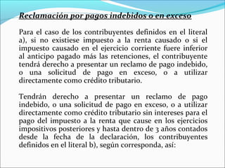 Reclamación por pagos indebidos o en exceso

Para el caso de los contribuyentes definidos en el literal
a), si no existiese impuesto a la renta causado o si el
impuesto causado en el ejercicio corriente fuere inferior
al anticipo pagado más las retenciones, el contribuyente
tendrá derecho a presentar un reclamo de pago indebido,
o una solicitud de pago en exceso, o a utilizar
directamente como crédito tributario.

Tendrán derecho a presentar un reclamo de pago
indebido, o una solicitud de pago en exceso, o a utilizar
directamente como crédito tributario sin intereses para el
pago del impuesto a la renta que cause en los ejercicios
impositivos posteriores y hasta dentro de 3 años contados
desde la fecha de la declaración, los contribuyentes
definidos en el literal b), según corresponda, así:
 