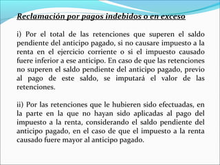 Reclamación por pagos indebidos o en exceso

i) Por el total de las retenciones que superen el saldo
pendiente del anticipo pagado, si no causare impuesto a la
renta en el ejercicio corriente o si el impuesto causado
fuere inferior a ese anticipo. En caso de que las retenciones
no superen el saldo pendiente del anticipo pagado, previo
al pago de este saldo, se imputará el valor de las
retenciones.

ii) Por las retenciones que le hubieren sido efectuadas, en
la parte en la que no hayan sido aplicadas al pago del
impuesto a la renta, considerando el saldo pendiente del
anticipo pagado, en el caso de que el impuesto a la renta
causado fuere mayor al anticipo pagado.
 