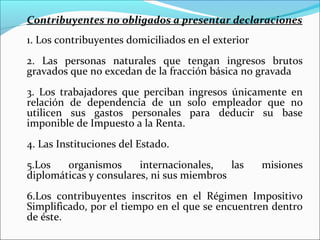 Contribuyentes no obligados a presentar declaraciones
1. Los contribuyentes domiciliados en el exterior
2. Las personas naturales que tengan ingresos brutos
gravados que no excedan de la fracción básica no gravada
3. Los trabajadores que perciban ingresos únicamente en
relación de dependencia de un solo empleador que no
utilicen sus gastos personales para deducir su base
imponible de Impuesto a la Renta.
4. Las Instituciones del Estado.
5.Los   organismos      internacionales,   las      misiones
diplomáticas y consulares, ni sus miembros
6.Los contribuyentes inscritos en el Régimen Impositivo
Simplificado, por el tiempo en el que se encuentren dentro
de éste.
 