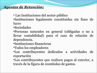 Agentes de Retención:

     • Las Instituciones del sector público
     •Instituciones legalmente constituidas sin fines de
     lucro
     •Sociedades
     •Personas naturales en general (obligadas o no a
     llevar contabilidad) para el caso de relación de
     dependencia.
     •Instituciones financieras
     •Todos los empleadores
     •Los contribuyentes dedicados a actividades de
     exportación
     •Los contribuyentes que realicen pagos al exterior, a
     través de la figura de reembolso de gastos.
 