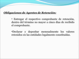 Obligaciones de Agentes de Retención:

     • Entregar el respectivo comprobante de retención,
     dentro del término no mayor a cinco días de recibido
     el comprobante.

     •Declarar y depositar mensualmente los valores
     retenidos en las entidades legalmente constituidas.
 