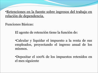 •Retenciones en la fuente sobre ingresos del trabajo en
relación de dependencia.

Funciones Básicas:

      El agente de retención tiene la función de:

      •Calcular y liquidar el impuesto a la renta de sus
      empleados, proyectando el ingreso anual de los
      mismos.

      •Depositar el 100% de los impuestos retenidos en
      el mes siguiente
 