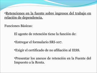 •Retenciones en la fuente sobre ingresos del trabajo en
relación de dependencia.

Funciones Básicas:

      El agente de retención tiene la función de:

      •Entregar el formulario SRI-107.

      •Exigir el certificado de no afiliación al IESS.

      •Presentar los anexos de retención en la Fuente del
      Impuesto a la Renta.
 