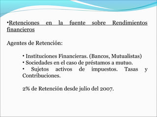 •Retenciones   en   la   fuente   sobre   Rendimientos
financieros

Agentes de Retención:

     • Instituciones Financieras. (Bancos, Mutualistas)
     • Sociedades en el caso de préstamos a mutuo.
     • Sujetos activos de impuestos. Tasas y
     Contribuciones.

     2% de Retención desde julio del 2007.
 