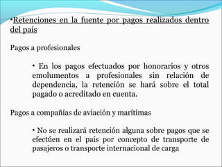•Retenciones en la fuente por pagos realizados dentro
del país

Pagos a profesionales

      • En los pagos efectuados por honorarios y otros
      emolumentos a profesionales sin relación de
      dependencia, la retención se hará sobre el total
      pagado o acreditado en cuenta.

Pagos a compañías de aviación y marítimas

      • No se realizará retención alguna sobre pagos que se
      efectúen en el país por concepto de transporte de
      pasajeros o transporte internacional de carga
 