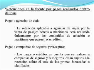 •Retenciones en la fuente por pagos realizados dentro
del país

Pagos a agencias de viaje

      • La retención aplicable a agencias de viajes por la
      venta de pasajes aéreos o marítimos, será realizada
      únicamente por las compañías de aviación o
      marítimas que paguen o acrediten.

Pagos a compañías de seguros y reaseguros

      • Los pagos o créditos en cuenta que se realicen a
      compañías de seguros y reaseguros, están sujetos a la
      retención sobre el 10% de las primas facturadas o
      planilladas.
 