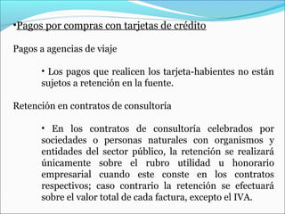 •Pagos por compras con tarjetas de crédito

Pagos a agencias de viaje

      • Los pagos que realicen los tarjeta-habientes no están
      sujetos a retención en la fuente.

Retención en contratos de consultoría

      • En los contratos de consultoría celebrados por
      sociedades o personas naturales con organismos y
      entidades del sector público, la retención se realizará
      únicamente sobre el rubro utilidad u honorario
      empresarial cuando este conste en los contratos
      respectivos; caso contrario la retención se efectuará
      sobre el valor total de cada factura, excepto el IVA.
 