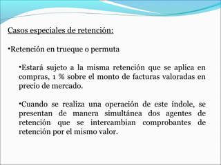 Casos especiales de retención:

•Retención en trueque o permuta

   •Estará sujeto a la misma retención que se aplica en
   compras, 1 % sobre el monto de facturas valoradas en
   precio de mercado.

   •Cuando se realiza una operación de este índole, se
   presentan de manera simultánea dos agentes de
   retención que se intercambian comprobantes de
   retención por el mismo valor.
 