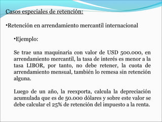 Casos especiales de retención:

•Retención en arrendamiento mercantil internacional

   •Ejemplo:

   Se trae una maquinaria con valor de USD 500.000, en
   arrendamiento mercantil, la tasa de interés es menor a la
   tasa LIBOR, por tanto, no debe retener, la cuota de
   arrendamiento mensual, también lo remesa sin retención
   alguna.

   Luego de un año, la reexporta, calcula la depreciación
   acumulada que es de 50.000 dólares y sobre este valor se
   debe calcular el 25% de retención del impuesto a la renta.
 