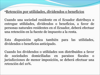 •Retención por utilidades, dividendos o beneficios

Cuando una sociedad residente en el Ecuador distribuya o
entregue utilidades, dividendos o beneficios, a favor de
personas naturales residentes en el Ecuador, deberá efectuar
una retención en la fuente de impuesto a la renta.

Esta disposición aplica también para las utilidades,
dividendos o beneficios anticipado.

Cuando los dividendos o utilidades son distribuidos a favor
de sociedades domiciliadas en paraísos fiscales o
jurisdicciones de menor imposición, se deberá efectuar una
retención del 10%.
 
