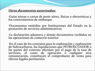 Otros documentos autorizados:
•Guías aéreas o cartas de porte aéreo, físicas o electrónicas y
los conocimientos de embarque
Documentos emitidos por Instituciones del Estado en la
•

prestación de servicios administrativos
•La declaración aduanera y demás documentos recibidos en
las operaciones de comercio exterior
•En el caso de los contratos para la exploración y explotación
de hidrocarburos, las liquidaciones que PETROECUADOR o
las partes del contrato efectúen por el pago de la tasa de
servicios, el costo de operación o cualquier otra
remuneración, constituyen el comprobante de venta para
efectos legales pertinentes
 