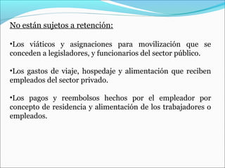 No están sujetos a retención:

•Los viáticos y asignaciones para movilización que se
conceden a legisladores, y funcionarios del sector público.

•Los gastos de viaje, hospedaje y alimentación que reciben
empleados del sector privado.

•Los pagos y reembolsos hechos por el empleador por
concepto de residencia y alimentación de los trabajadores o
empleados.
 
