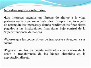 No están sujetos a retención:

•Los intereses pagados en libretas de ahorro a la vista
pertenecientes a personas naturales. Tampoco serán objeto
de retención los intereses y demás rendimientos financieros
pagados a las instituciones financieras bajo control de la
Superintendencia de Bancos.

•Valores que las cooperativas de transporte entreguen a sus
socios.

•Pagos o créditos en cuenta realizados con ocasión de la
venta o transferencia de los bienes obtenidos en la
explotación directa.
 