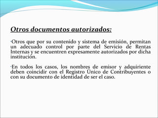 Otros documentos autorizados:
•Otros que por su contenido y sistema de emisión, permitan
un adecuado control por parte del Servicio de Rentas
Internas y se encuentren expresamente autorizados por dicha
institución.
En todos los casos, los nombres de emisor y adquiriente
•

deben coincidir con el Registro Único de Contribuyentes o
con su documento de identidad de ser el caso.
 