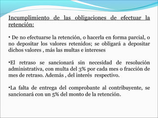 Incumplimiento de las obligaciones de efectuar la
retención:

• De no efectuarse la retención, o hacerla en forma parcial, o
no depositar los valores retenidos; se obligará a depositar
dichos valores , más las multas e intereses

•El retraso se sancionará sin necesidad de resolución
administrativa, con multa del 3% por cada mes o fracción de
mes de retraso. Además , del interés respectivo.

•La falta de entrega del comprobante al contribuyente, se
sancionará con un 5% del monto de la retención.
 