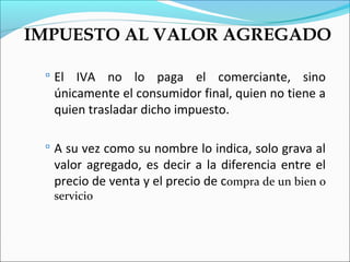 IMPUESTO AL VALOR AGREGADO

  El IVA no lo paga el comerciante, sino
  únicamente el consumidor final, quien no tiene a
  quien trasladar dicho impuesto.

  A su vez como su nombre lo indica, solo grava al
  valor agregado, es decir a la diferencia entre el
  precio de venta y el precio de compra de un bien o
  servicio
 