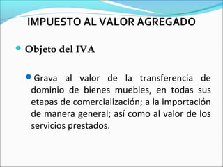 IMPUESTO AL VALOR AGREGADO

 Objeto   del IVA

 Grava al valor de la transferencia de
   dominio de bienes muebles, en todas sus
   etapas de comercialización; a la importación
   de manera general; así como al valor de los
   servicios prestados.
 
