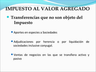 IMPUESTO AL VALOR AGREGADO
 Transferencias       que no son objeto del
    Impuesto

  Aportes en especies a Sociedades


  Adjudicaciones   por herencia o por liquidación de
   sociedades inclusive conyugal.

  Ventas de negocios en las que se transfiera activo y
   pasivo
 