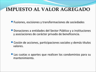 IMPUESTO AL VALOR AGREGADO

 Fusiones, escisiones y transformaciones de sociedades


 Donaciones a entidades del Sector Público y a instituciones
  y asociaciones de carácter privado de beneficencia.

 Cesión de acciones, participaciones sociales y demás títulos
  valores.

 Las cuotas o aportes que realicen los condominios para su
  mantenimiento.
 