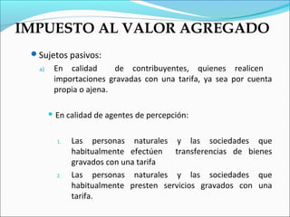 IMPUESTO AL VALOR AGREGADO
 Sujetos pasivos:
   a)    En calidad      de contribuyentes, quienes realicen
         importaciones gravadas con una tarifa, ya sea por cuenta
         propia o ajena.

         En   calidad de agentes de percepción:

          1.    Las personas naturales y las sociedades que
                habitualmente efectúen transferencias de bienes
                gravados con una tarifa
          2.    Las personas naturales y las sociedades que
                habitualmente presten servicios gravados con una
                tarifa.
 
