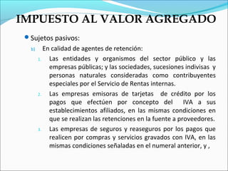 IMPUESTO AL VALOR AGREGADO
 Sujetos pasivos:
   b)      En calidad de agentes de retención:
        1.   Las entidades y organismos del sector público y las
             empresas públicas; y las sociedades, sucesiones indivisas y
             personas naturales consideradas como contribuyentes
             especiales por el Servicio de Rentas internas.
        2.   Las empresas emisoras de tarjetas de crédito por los
             pagos que efectúen por concepto del              IVA a sus
             establecimientos afiliados, en las mismas condiciones en
             que se realizan las retenciones en la fuente a proveedores.
        3.   Las empresas de seguros y reaseguros por los pagos que
             realicen por compras y servicios gravados con IVA, en las
             mismas condiciones señaladas en el numeral anterior, y ,
 