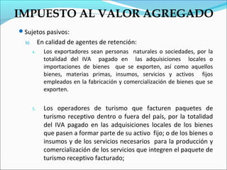 IMPUESTO AL VALOR AGREGADO
Sujetos pasivos:
  b)        En calidad de agentes de retención:
       4.     Los exportadores sean personas naturales o sociedades, por la
              totalidad del IVA pagado en las adquisiciones locales o
              importaciones de bienes que se exporten, así como aquellos
              bienes, materias primas, insumos, servicios y activos fijos
              empleados en la fabricación y comercialización de bienes que se
              exporten.


       5.     Los operadores de turismo que facturen paquetes de
              turismo receptivo dentro o fuera del país, por la totalidad
              del IVA pagado en las adquisiciones locales de los bienes
              que pasen a formar parte de su activo fijo; o de los bienes o
              insumos y de los servicios necesarios para la producción y
              comercialización de los servicios que integren el paquete de
              turismo receptivo facturado;
 