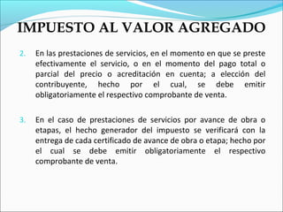 IMPUESTO AL VALOR AGREGADO
2.   En las prestaciones de servicios, en el momento en que se preste
     efectivamente el servicio, o en el momento del pago total o
     parcial del precio o acreditación en cuenta; a elección del
     contribuyente, hecho por el cual, se debe emitir
     obligatoriamente el respectivo comprobante de venta.

3.   En el caso de prestaciones de servicios por avance de obra o
     etapas, el hecho generador del impuesto se verificará con la
     entrega de cada certificado de avance de obra o etapa; hecho por
     el cual se debe emitir obligatoriamente el respectivo
     comprobante de venta.
 