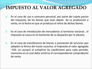 IMPUESTO AL VALOR AGREGADO
4.   En el caso de uso o consumo personal, por parte del sujeto pasivo
     del impuesto, de los bienes que sean objeto de su producción o
     venta, en la fecha en que se produzca el retiro de dichos bienes.

5.   En el caso de introducción de mercaderías al territorio nacional , el
     impuesto se causa en el momento de su despacho por la aduana.

6.   En el caso de transferencia de bienes o prestación de servicios que
     adopten la forma del tracto sucesivo, el impuesto al valor agregado
     –IVA- se causará al cumplirse las condiciones para cada período,
     momento en el cual debe emitirse el correspondiente comprobante
     de venta.
 